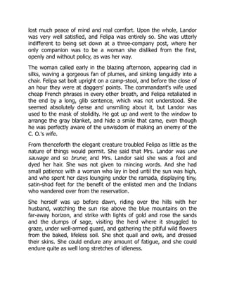 lost much peace of mind and real comfort. Upon the whole, Landor
was very well satisfied, and Felipa was entirely so. She was utterly
indifferent to being set down at a three-company post, where her
only companion was to be a woman she disliked from the first,
openly and without policy, as was her way.
The woman called early in the blazing afternoon, appearing clad in
silks, waving a gorgeous fan of plumes, and sinking languidly into a
chair. Felipa sat bolt upright on a camp-stool, and before the close of
an hour they were at daggers' points. The commandant's wife used
cheap French phrases in every other breath, and Felipa retaliated in
the end by a long, glib sentence, which was not understood. She
seemed absolutely dense and unsmiling about it, but Landor was
used to the mask of stolidity. He got up and went to the window to
arrange the gray blanket, and hide a smile that came, even though
he was perfectly aware of the unwisdom of making an enemy of the
C. O.'s wife.
From thenceforth the elegant creature troubled Felipa as little as the
nature of things would permit. She said that Mrs. Landor was une
sauvage and so brune; and Mrs. Landor said she was a fool and
dyed her hair. She was not given to mincing words. And she had
small patience with a woman who lay in bed until the sun was high,
and who spent her days lounging under the ramada, displaying tiny,
satin-shod feet for the benefit of the enlisted men and the Indians
who wandered over from the reservation.
She herself was up before dawn, riding over the hills with her
husband, watching the sun rise above the blue mountains on the
far-away horizon, and strike with lights of gold and rose the sands
and the clumps of sage, visiting the herd where it struggled to
graze, under well-armed guard, and gathering the pitiful wild flowers
from the baked, lifeless soil. She shot quail and owls, and dressed
their skins. She could endure any amount of fatigue, and she could
endure quite as well long stretches of idleness.
 