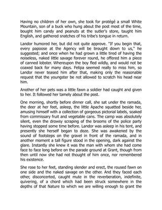 Having no children of her own, she took for protégé a small White
Mountain, son of a buck who hung about the post most of the time,
bought him candy and peanuts at the sutler's store, taught him
English, and gathered snatches of his tribe's tongue in return.
Landor humored her, but did not quite approve. "If you begin that,
every papoose at the Agency will be brought down to us," he
suggested; and once when he had grown a little tired of having the
noiseless, naked little savage forever round, he offered him a piece
of canned lobster. Whereupon the boy fled wildly, and would not be
coaxed back for many days. Felipa seemed really to miss him, so
Landor never teased him after that, making only the reasonable
request that the youngster be not allowed to scratch his head near
him.
Another of her pets was a little fawn a soldier had caught and given
to her. It followed her tamely about the post.
One morning, shortly before dinner call, she sat under the ramada,
the deer at her feet, asleep, the little Apache squatted beside her,
amusing himself with a collection of gorgeous pictorial labels, soaked
from commissary fruit and vegetable cans. The camp was absolutely
silent, even the drowsy scraping of the brooms of the police party
having stopped some time before. Landor was asleep in his tent, and
presently she herself began to doze. She was awakened by the
sound of footsteps on the gravel in front of the ramada, and in
another moment a tall figure stood in the opening, dark against the
glare. Instantly she knew it was the man with whom she had come
face to face long before on the parade ground at Grant, though from
then until now she had not thought of him once, nor remembered
his existence.
She rose to her feet, standing slender and erect, the roused fawn on
one side and the naked savage on the other. And they faced each
other, disconcerted, caught mute in the reverberation, indefinite,
quivering, of a chord which had been struck somewhere in the
depths of that Nature to which we are willing enough to grant the
 