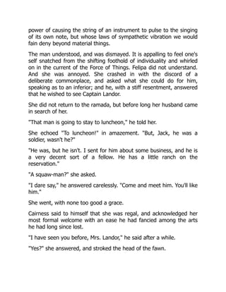 power of causing the string of an instrument to pulse to the singing
of its own note, but whose laws of sympathetic vibration we would
fain deny beyond material things.
The man understood, and was dismayed. It is appalling to feel one's
self snatched from the shifting foothold of individuality and whirled
on in the current of the Force of Things. Felipa did not understand.
And she was annoyed. She crashed in with the discord of a
deliberate commonplace, and asked what she could do for him,
speaking as to an inferior; and he, with a stiff resentment, answered
that he wished to see Captain Landor.
She did not return to the ramada, but before long her husband came
in search of her.
"That man is going to stay to luncheon," he told her.
She echoed "To luncheon!" in amazement. "But, Jack, he was a
soldier, wasn't he?"
"He was, but he isn't. I sent for him about some business, and he is
a very decent sort of a fellow. He has a little ranch on the
reservation."
"A squaw-man?" she asked.
"I dare say," he answered carelessly. "Come and meet him. You'll like
him."
She went, with none too good a grace.
Cairness said to himself that she was regal, and acknowledged her
most formal welcome with an ease he had fancied among the arts
he had long since lost.
"I have seen you before, Mrs. Landor," he said after a while.
"Yes?" she answered, and stroked the head of the fawn.
 