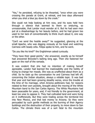 "Yes," he persisted, refusing to be thwarted, "once when you were
crossing the parade at Grant, at retreat, and two days afterward
when you shot a blue jay down by the creek."
She could not help looking at him now, and his eyes held hers
through a silence that seemed to them so enduring, so
unreasonable, that Landor must wonder at it. But he had seen men
put at a disadvantage by her beauty before, and he had grown too
used to her lack of conventionality to think much about it, one way
or the other.
"Can't we send the hostile away?" he suggested, glancing at the
small Apache, who was digging viciously at his head and watching
Cairness with beady orbs. Felipa spoke to him, and he went.
"Do you like his kind?" the Englishman asked curiously.
"They have their good points," she answered, exactly as he himself
had answered Brewster's baiting long ago. Then she fastened her
gaze on the roof of the ramada.
It was evident that she had no intention of making herself
agreeable. Landor had learned the inadvisability and the futility of
trying to change her moods. She was as unaffected about them as a
child. So he took up the conversation he and Cairness had left off,
concerning the Indian situation, always a reliable topic. It was bad
that year and had been growing steadily worse, since the trouble at
the time of his marriage, when Arizona politicians had, for reasons
related to their own pockets, brought about the moving of the White
Mountain band to the San Carlos Agency. The White Mountains had
been peaceable for years, and, if not friendly to the government, at
least too wise to oppose it. They had cultivated land and were living
on it inoffensively. But they were trading across the territorial line
into New Mexico, and that lost money to Arizona. So they were
persuaded by such gentle methods as the burning of their Agency
buildings and the destruction of their property, to move down to San
Carlos. The climate there was of a sort fatal to the mountain
 