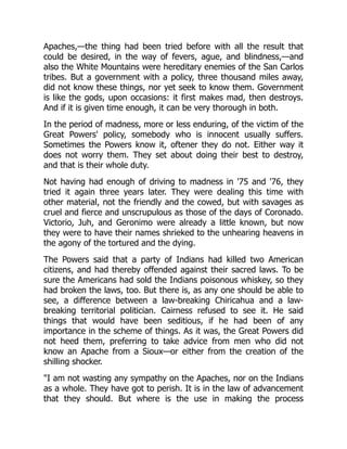 Apaches,—the thing had been tried before with all the result that
could be desired, in the way of fevers, ague, and blindness,—and
also the White Mountains were hereditary enemies of the San Carlos
tribes. But a government with a policy, three thousand miles away,
did not know these things, nor yet seek to know them. Government
is like the gods, upon occasions: it first makes mad, then destroys.
And if it is given time enough, it can be very thorough in both.
In the period of madness, more or less enduring, of the victim of the
Great Powers' policy, somebody who is innocent usually suffers.
Sometimes the Powers know it, oftener they do not. Either way it
does not worry them. They set about doing their best to destroy,
and that is their whole duty.
Not having had enough of driving to madness in '75 and '76, they
tried it again three years later. They were dealing this time with
other material, not the friendly and the cowed, but with savages as
cruel and fierce and unscrupulous as those of the days of Coronado.
Victorio, Juh, and Geronimo were already a little known, but now
they were to have their names shrieked to the unhearing heavens in
the agony of the tortured and the dying.
The Powers said that a party of Indians had killed two American
citizens, and had thereby offended against their sacred laws. To be
sure the Americans had sold the Indians poisonous whiskey, so they
had broken the laws, too. But there is, as any one should be able to
see, a difference between a law-breaking Chiricahua and a law-
breaking territorial politician. Cairness refused to see it. He said
things that would have been seditious, if he had been of any
importance in the scheme of things. As it was, the Great Powers did
not heed them, preferring to take advice from men who did not
know an Apache from a Sioux—or either from the creation of the
shilling shocker.
"I am not wasting any sympathy on the Apaches, nor on the Indians
as a whole. They have got to perish. It is in the law of advancement
that they should. But where is the use in making the process
 