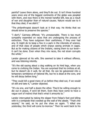 painful? Leave them alone, and they'll die out. It isn't three hundred
years since one of the biggest continents of the globe was peopled
with them, and now there is the merest handful left, less as a result
of war and slaughter than of natural causes. Nature would see to it
that they died, if we didn't."
"The philanthropist doesn't look at it that way. He thinks that we
should strive to preserve the species."
"I don't," Cairness differed; "it's unreasonable. There is too much
sympathy expended on races that are undergoing the process of
extinction. They have outgrown their usefulness, if they ever had
any. It might do to keep a few in a park in the interests of science,
and of that class of people which enjoys seeing animals in cages.
But as for making citizens of the Indians, raising them to our level—
it can't be done. Even when they mix races, the red strain corrupts
the white."
Landor glanced at his wife. She seemed to take it without offence,
and was listening intently.
"It's the old saying about a dog walking on its hind legs, when you
come to civilizing the Indian. You are surprised that he civilizes at all,
but he doesn't do it well, for all that. He can be galvanized into a
temporary semblance of national life, but he is dead at the core, and
he will decay before long."
"They could kill a good many of us before they died out, if we would
sit still and take it," Landor objected.
"It's six one, and half a dozen the other. They'd be willing enough to
die out in peace, if we'd let them. Even they have come to have a
vague sort of instinct that that's what it amounts to."
Landor interrupted by taking the slipper from Felipa's foot and killing
with it a centipede that crawled up the wall of the abode. "That's the
second," he said, as he put the shoe on again. "I killed one
yesterday; the third will come to-morrow." Then he went back to his
 