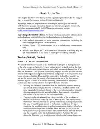 Instructor Guide for The Essential Cosmic Perspective, Eighth Edition 139
Copyright © 2018 Pearson Education, Inc.
Chapter 11. Our Star
This chapter describes how the Sun works, laying the groundwork for the study of
stars in general by focusing on this all-important example.
As always, when you prepare to teach this chapter, be sure you are familiar
with the online quizzes, interactive figures and tutorials, assignable homework,
and other resources available on the MasteringAstronomy website
(www.masteringastronomy.com).
Key Changes for the 8th Edition: For those who have used earlier editions of our
textbook, please note the following significant changes in this chapter:
• Fully updated discussion of solar neutrino observations, including the
detection of proton-proton chain neutrinos.
• Updated Figure 11.20 on the sunspot cycle to include more recent sunspot
data.
• Added a new Figure 11.22 with associated discussion explaining why we
can rule out the Sun as the cause of recent global warming on Earth.
Teaching Notes (by Section)
Section 11.1 A Closer Look at the Sun
We already introduced students to the Sun briefly in Chapter 6, during our tour
of the solar system in Section 6.1. Here, we take a more in-depth look at the Sun.
We begin by addressing one of the most basic of all astronomical questions: Why
does the Sun shine? This question immediately engages students because it relates
directly to their personal experience of the Sun and perhaps even to questions they
began asking as children. They are often surprised to find out how recently we
learned the answer, and the process of elimination that led to the right answer
provides a good example of scientific reasoning. We then use an imaginary
journey into the Sun to discuss its basic properties and structure.
• Relating the history of ideas about how the Sun shines provides an early
opportunity to discuss gravitational contraction, a mechanism that will
arise repeatedly throughout the rest of the book. Introducing this idea early
allows students to digest it somewhat before they encounter it again in
discussions of star formation and stellar evolution.
• This section also introduces the very important idea of the two kinds of
equilibrium that are achieved by stars in a steady state. One equilibrium is
the balance between pressure and gravity within a star. Among astronomers,
this kind of equilibrium is known as hydrostatic equilibrium. We have
found that the word hydrostatic is so foreign to students that they often have
trouble remembering what it describes. Thus, we have elected to use the
term gravitational equilibrium in this book so that the link between the term
and the concept is easier for students to remember. Note that this term
allows the following very simple contrast: Gravitational contraction occurs
 