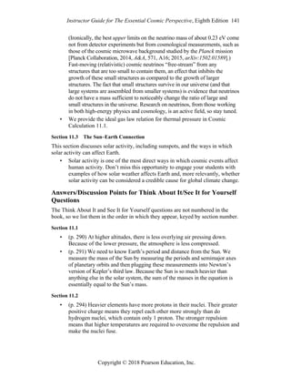 Instructor Guide for The Essential Cosmic Perspective, Eighth Edition 141
Copyright © 2018 Pearson Education, Inc.
(Ironically, the best upper limits on the neutrino mass of about 0.23 eV come
not from detector experiments but from cosmological measurements, such as
those of the cosmic microwave background studied by the Planck mission
[Planck Collaboration, 2014, A&A, 571, A16; 2015, arXiv:1502.01589].)
Fast-moving (relativistic) cosmic neutrinos “free-stream” from any
structures that are too small to contain them, an effect that inhibits the
growth of these small structures as compared to the growth of larger
structures. The fact that small structures survive in our universe (and that
large systems are assembled from smaller systems) is evidence that neutrinos
do not have a mass sufficient to noticeably change the ratio of large and
small structures in the universe. Research on neutrinos, from those working
in both high-energy physics and cosmology, is an active field, so stay tuned.
• We provide the ideal gas law relation for thermal pressure in Cosmic
Calculation 11.1.
Section 11.3 The Sun–Earth Connection
This section discusses solar activity, including sunspots, and the ways in which
solar activity can affect Earth.
• Solar activity is one of the most direct ways in which cosmic events affect
human activity. Don’t miss this opportunity to engage your students with
examples of how solar weather affects Earth and, more relevantly, whether
solar activity can be considered a credible cause for global climate change.
Answers/Discussion Points for Think About It/See It for Yourself
Questions
The Think About It and See It for Yourself questions are not numbered in the
book, so we list them in the order in which they appear, keyed by section number.
Section 11.1
• (p. 290) At higher altitudes, there is less overlying air pressing down.
Because of the lower pressure, the atmosphere is less compressed.
• (p. 291) We need to know Earth’s period and distance from the Sun. We
measure the mass of the Sun by measuring the periods and semimajor axes
of planetary orbits and then plugging these measurements into Newton’s
version of Kepler’s third law. Because the Sun is so much heavier than
anything else in the solar system, the sum of the masses in the equation is
essentially equal to the Sun’s mass.
Section 11.2
• (p. 294) Heavier elements have more protons in their nuclei. Their greater
positive charge means they repel each other more strongly than do
hydrogen nuclei, which contain only 1 proton. The stronger repulsion
means that higher temperatures are required to overcome the repulsion and
make the nuclei fuse.
 