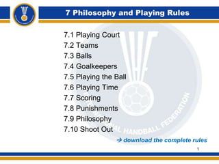 7 Philosophy and Playing Rules
7.1 Playing Court
7.2 Teams
7.3 Balls
7.4 Goalkeepers
7.5 Playing the Ball
7.6 Playing Time
7.7 Scoring
7.8 Punishments
7.9 Philosophy
7.10 Shoot Out
 download the complete rules
1
 