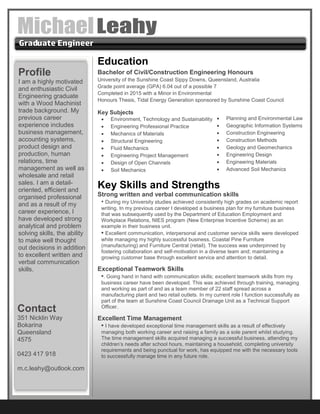 Education
Bachelor of Civil/Construction Engineering Honours
University of the Sunshine Coast Sippy Downs, Queensland, Australia
Grade point average (GPA) 6.04 out of a possible 7
Completed in 2015 with a Minor in Environmental
Honours Thesis, Tidal Energy Generation sponsored by Sunshine Coast Council
Key Subjects
 Environment, Technology and Sustainability
 Engineering Professional Practice
 Mechanics of Materials
 Structural Engineering
 Fluid Mechanics
 Engineering Project Management
 Design of Open Channels
 Soil Mechanics
Key Skills and Strengths
Strong written and verbal communication skills
• During my University studies achieved consistently high grades on academic report
writing. In my previous career I developed a business plan for my furniture business
that was subsequently used by the Department of Education Employment and
Workplace Relations, NIES program (New Enterprise Incentive Scheme) as an
example in their business unit.
• Excellent communication, interpersonal and customer service skills were developed
while managing my highly successful business, Coastal Pine Furniture
(manufacturing) and Furniture Central (retail). The success was underpinned by
fostering collaboration and self-motivation in a diverse team and; maintaining a
growing customer base through excellent service and attention to detail.
Exceptional Teamwork Skills
•. Going hand in hand with communication skills; excellent teamwork skills from my
business career have been developed. This was achieved through training, managing
and working as part of and as a team member of 22 staff spread across a
manufacturing plant and two retail outlets. In my current role I function successfully as
part of the team at Sunshine Coast Council Drainage Unit as a Technical Support
Officer.
Excellent Time Management
• I have developed exceptional time management skills as a result of effectively
managing both working career and raising a family as a sole parent whilst studying.
The time management skills acquired managing a successful business, attending my
children’s needs after school hours, maintaining a household, completing university
requirements and being punctual for work, has equipped me with the necessary tools
to successfully manage time in any future role.
Profile
I am a highly motivated
and enthusiastic Civil
Engineering graduate
with a Wood Machinist
trade background. My
previous career
experience includes
business management,
accounting systems,
product design and
production, human
relations, time
management as well as
wholesale and retail
sales. I am a detail-
oriented, efficient and
organised professional
and as a result of my
career experience, I
have developed strong
analytical and problem
solving skills, the ability
to make well thought
out decisions in addition
to excellent written and
verbal communication
skills.
Contact
351 Nicklin Way
Bokarina
Queensland
4575
0423 417 918
m.c.leahy@outlook.com
 Planning and Environmental Law
 Geographic Information Systems
 Construction Engineering
 Construction Methods
 Geology and Geomechanics
 Engineering Design
 Engineering Materials
 Advanced Soil Mechanics
 
