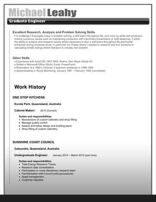Excellent Research, Analysis and Problem Solving Skills
• A challenge I thoroughly enjoy is problem solving, a skill learnt throughout life, and more so while self-employed,
solving numerous issues such as maintaining production with machinery breakdowns or staff absences. Further,
the ability to analyze and research issues where necessary is also a skill learnt throughout life and further
enhanced during university study, in particular my Thesis where I needed to research and find solutions to
calculating kinetic energy where literature is virtually non-existent.
Other Skills
 Experience with AutoCAD, HEC RAS, Drains, Geo Slope (Slope W)
 Skilled in Microsoft Office (Word, Excel, PowerPoint)
 Restoration of a 1880’s Victorian 2 bedroom residence in 1990-1994
 Apprenticeship in Wood Machining, January 1981 - February 1985 (completed)
Work History
ONE STOP KITCHENS
Kunda Park, Queensland, Australia
Cabinet Makerr: 2015 (Current)
Duties and responsibilities
 Manufacture of custom cabinetry and shop fitting
 Manage quality control
 Assess and follow design and building plans
 Shop fitting of custom cabinetry
SUNSHINE COAST COUNCIL
Caloundra, Queensland, Australia
Undergraduate Engineer: January 2014 – March 2015 (part time)
Duties and responsibilities
 Tidal Energy Research Thesis
 Research data consolidation
 Participation in cross disciplinary research team
 Familiarisation with Council policy/procedures
 Asset management
 Customer requests
 