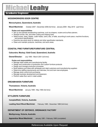 WOODWORKERS DOOR CENTRE
Maroochydore, Queensland, Australia
Wood Machinist: October 2007 - December 2008 (full time) January 2009 - May 2010 (part time)
Duties and responsibilities
 Set up and operate woodworking machines, such as shapers, routers and surface planers.
 Sharpen knives, bits, and other cutting and shaping tools.
 Select knives, saws, blades, cutter heads, cams, bits, or belts, according to work piece, machine functions,
and product specifications.
 Examine raw wood stock for defects and other specification standards.
 Clean and maintain products, machines, and work areas.
COASTAL PINE FURNITURE/FURNITURE CENTRAL
Caloundra; Mackay; Gold Coast, Queensland, Australia
Owner/Director: July 1995 - March 2001 (full time)
Duties and responsibilities
 Manage retail outlets and manufacturing facility
 Design and construction of production and custom furniture products
 Design and manage production processes
 Build relations and liaise with wholesale and retail customers and manufacturing suppliers
 Determine staffing requirements and interview, hire and train new employees
 Manage stock control and purchasing
 Manage business development and expansion.
 Perform sales floor work in retail outlets.
DREAMHAVEN FURNITURE
Thomastown, Victoria, Australia
Wood Machinist: January 1990 - May 1994 (full time)
STYLERITE FURNITURE
Campbellfield, Victoria, Australia
Leading Hand Wood Machinist: February 1985 - December 1989 (full time)
DEPARTMENT OF DEFENCE, ORDINANCE FACTORY
Maribyrnong, Victoria, Australia
Apprentice Wood Machinist: January 1981 - February 1985 (completed)
References Available Upon Request
 