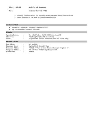 July’ 07 – July’08 Aegis Pvt Ltd, Bangalore
Role: Customer Support – TTSL
 Handling customer service and inbound Calls for one of the leading Telecom brand.
 Quick promotion to SME level for consistent performance.
Academic Details
 Bachelor of commerce – Bangalore University - 2010
 PUC – Commerce – Bangalore University
IT Skills
Operating Systems : Dos 6.22, Windows 95, 98, 2000 Professional, XP
Office Tools : MS Office (Word, Excel & PowerPoint)
Others : Avaya, Drishti, Inbound /Outbound Dialer and EPABX Setup
Personal Details
Date of Birth : 06th Jan 1984
Languages Known : English, Hindi, Kannada,Telugu
Permanent Address : # 680/1 4Th Main 6th Cross Hanumanthanagar Bangalore 19
Temporary Address : # 3, 23Rd Main BTM 2nd stage Bangalore 68
Marital Status : Married
 