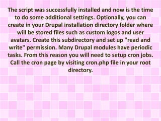 The script was successfully installed and now is the time 
to do some additional settings. Optionally, you can 
create in your Drupal installation directory folder where 
will be stored files such as custom logos and user 
avatars. Create this subdirectory and set up "read and 
write" permission. Many Drupal modules have periodic 
tasks. From this reason you will need to setup cron jobs. 
Call the cron page by visiting cron.php file in your root 
directory. 
 