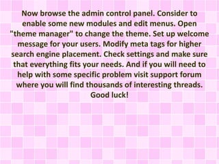Now browse the admin control panel. Consider to 
enable some new modules and edit menus. Open 
"theme manager" to change the theme. Set up welcome 
message for your users. Modify meta tags for higher 
search engine placement. Check settings and make sure 
that everything fits your needs. And if you will need to 
help with some specific problem visit support forum 
where you will find thousands of interesting threads. 
Good luck! 
 