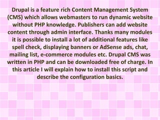 Drupal is a feature rich Content Management System 
(CMS) which allows webmasters to run dynamic website 
without PHP knowledge. Publishers can add website 
content through admin interface. Thanks many modules 
it is possible to install a lot of additional features like 
spell check, displaying banners or AdSense ads, chat, 
mailing list, e-commerce modules etc. Drupal CMS was 
written in PHP and can be downloaded free of charge. In 
this article I will explain how to install this script and 
describe the configuration basics. 
 