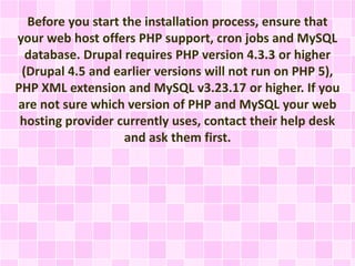 Before you start the installation process, ensure that 
your web host offers PHP support, cron jobs and MySQL 
database. Drupal requires PHP version 4.3.3 or higher 
(Drupal 4.5 and earlier versions will not run on PHP 5), 
PHP XML extension and MySQL v3.23.17 or higher. If you 
are not sure which version of PHP and MySQL your web 
hosting provider currently uses, contact their help desk 
and ask them first. 
 