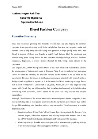 7 June, 2009

VNMARKETRESEARCH

Author: Huynh Anh Thu
Tang Thi Thanh Ha
Nguyen Manh Luan

Diesel Fashion Company
Executive Summary
Since the economics growing, the demands of customers are also higher; for instance,
customer in the past they only need foods and clothes, but now, they require cuisine and
couture. That is why many services along with products in high quality were born. And
Diesel is among of those new brands, a strictly high fashion label for designing and
manufacturing jeans. Today, Diesel has also expanded its design in bags, watches, footwear,
sunglasses, fragrances, a special fashion channel for kid, brings more options to the
customers.
Late of year 2007, DAFC Group chose Diesel to be a new branch of it distribution channel
for luxury goods in Vietnam, and locate in Diamond Plaza. It has been almost two years since
Diesel has came to Vietnam, but the sales volume in this market is not as much as the
expectation. However the reason is not because consumers saturated with luxury brands or
foreign brands regardless its reputation, it is due to the inefficient marketing strategy. Take a
look at other competitors of Diesel such as CK jeans, Guess, or Levi‟s who target the same
market with Diesel, they are still expanding their branches simultaneously with building close
relationship with customers, Diesel seems to be quiet and stay outside this severse
marketplace.
Although Diesel is one of the worlds‟ most well-known design and fashion companies, it also
need a marketing plan to raise people awareness about it reputation, as well as its style and its
design. This marketing plan therefore made to meet the need of Diesel company, it includes
three main parts:
-

Situation analysis: Using Porter ‟s Five Forces theory to point out the threats of new
entrants, buyers, substitutes, suppliers and industry competitors. Besides that, it also
has a SWOT analysis to figure out strengths and weakness of this business.

-

Marketing strategy: describe some strategies such as product strategy, pricing strategy,
or promotional strategy which can approve to Diesel Company.

 