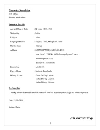 5
Computer Knowledge
MS Office,
Internet applications,
Personal Details
Age and Date of Birth : 32 years; 14.11.1984
Nationality : Indian
Religion : Islam
Languages known : English, Tamil, Malayalam, Hindi
Marital status : Married
Address : S.M.MOHAMED AMEENUL HUQ
New No: 63 / Old No: 30 Methamarpalayam 4th
street
Melapalayam-627005
Tirunelveli - Tamilnadu
Passport no : M5386417
Place of Issue : Madurai, Tamilnadu.
Driving license : Oman Driving License.
Dubai Driving License
Indian Driving License
Declaration
I hereby declare that the information furnished above is true to my knowledge and best to my belief.
Date: 22-11-2016
Station: Dubai
(S.M.AMEENULHUQ)
 