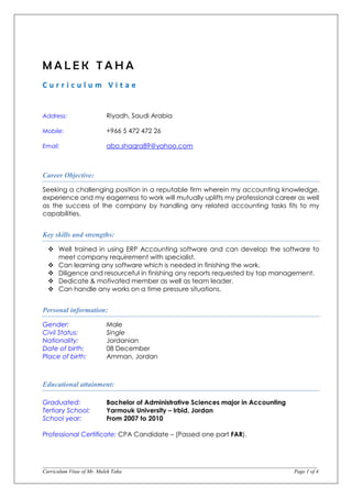 ____________________________________________________________________________________________________________________
Curriculum Vitae of Mr. Malek Taha Page 1 of 4
M A L E K T A H A
C u r r i c u l u m V i t a e
Address: Riyadh, Saudi Arabia
Mobile: +966 5 472 472 26
Email: abo.shaqra89@yahoo.com
Career Objective:
Seeking a challenging position in a reputable firm wherein my accounting knowledge,
experience and my eagerness to work will mutually uplifts my professional career as well
as the success of the company by handling any related accounting tasks fits to my
capabilities.
Key skills and strengths:
 Well trained in using ERP Accounting software and can develop the software to
meet company requirement with specialist.
 Can learning any software which is needed in finishing the work.
 Diligence and resourceful in finishing any reports requested by top management.
 Dedicate & motivated member as well as team leader.
 Can handle any works on a time pressure situations.
Personal information:
Gender: Male
Civil Status: Single
Nationality: Jordanian
Date of birth: 08 December
Place of birth: Amman, Jordan
Educational attainment:
Graduated: Bachelor of Administrative Sciences major in Accounting
Tertiary School: Yarmouk University – Irbid, Jordan
School year: From 2007 to 2010
Professional Certificate: CPA Candidate – (Passed one part FAR).
 