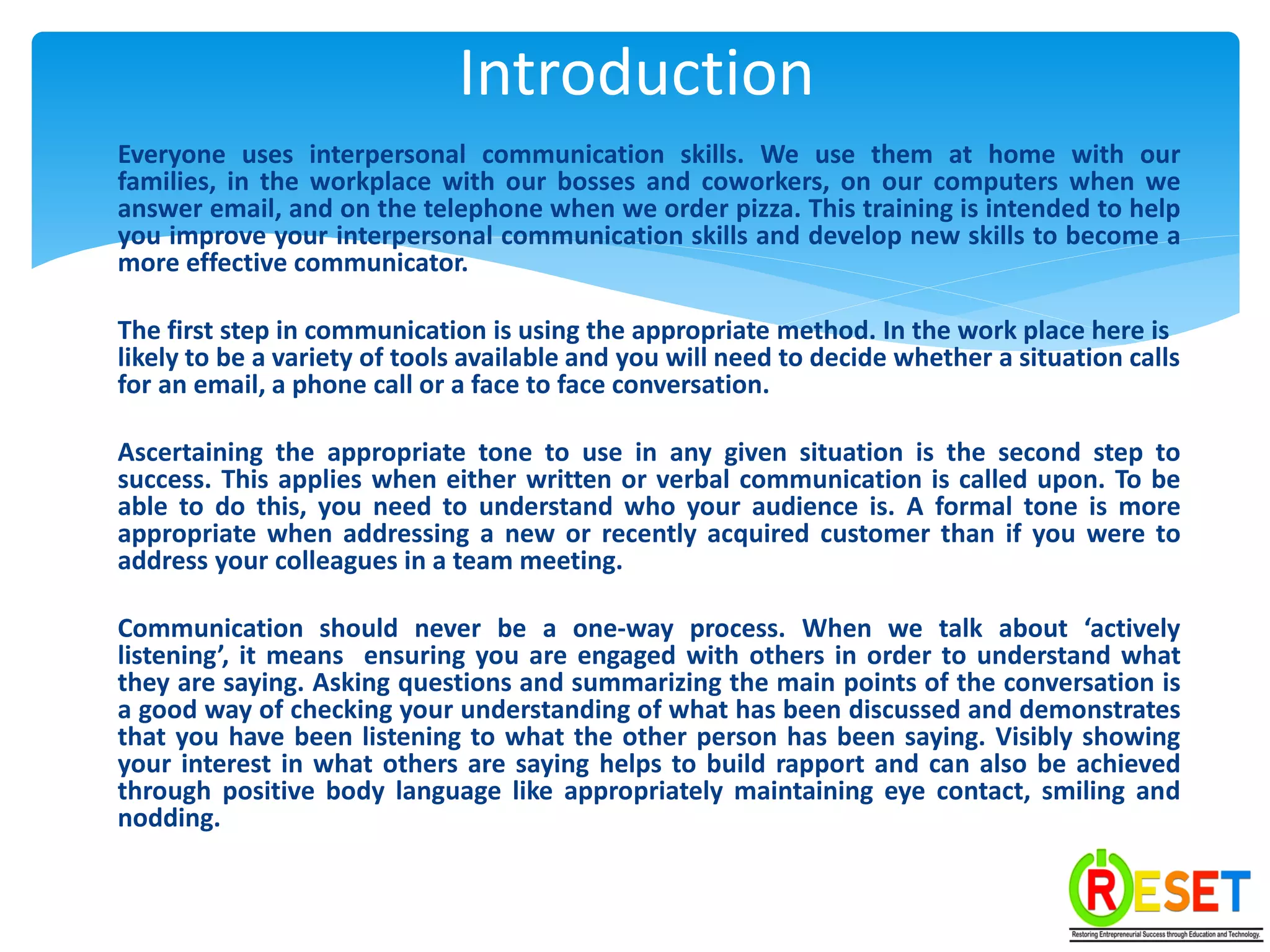 Everyone uses interpersonal communication skills. We use them at home with our
families, in the workplace with our bosses and coworkers, on our computers when we
answer email, and on the telephone when we order pizza. This training is intended to help
you improve your interpersonal communication skills and develop new skills to become a
more effective communicator.
The first step in communication is using the appropriate method. In the work place here is
likely to be a variety of tools available and you will need to decide whether a situation calls
for an email, a phone call or a face to face conversation.
Ascertaining the appropriate tone to use in any given situation is the second step to
success. This applies when either written or verbal communication is called upon. To be
able to do this, you need to understand who your audience is. A formal tone is more
appropriate when addressing a new or recently acquired customer than if you were to
address your colleagues in a team meeting.
Communication should never be a one-way process. When we talk about ‘actively
listening’, it means ensuring you are engaged with others in order to understand what
they are saying. Asking questions and summarizing the main points of the conversation is
a good way of checking your understanding of what has been discussed and demonstrates
that you have been listening to what the other person has been saying. Visibly showing
your interest in what others are saying helps to build rapport and can also be achieved
through positive body language like appropriately maintaining eye contact, smiling and
nodding.
Introduction
 