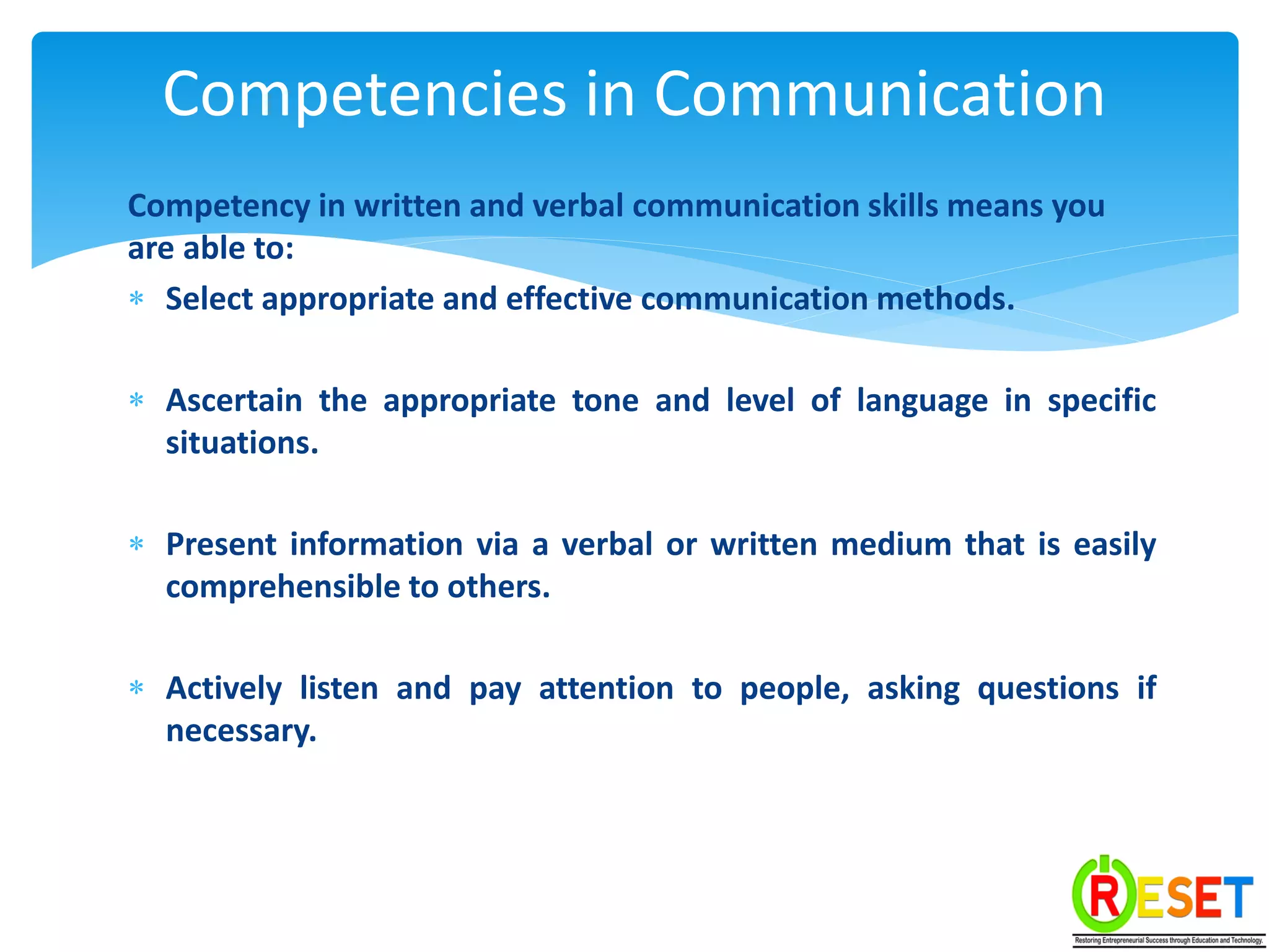 Competency in written and verbal communication skills means you
are able to:
 Select appropriate and effective communication methods.
 Ascertain the appropriate tone and level of language in specific
situations.
 Present information via a verbal or written medium that is easily
comprehensible to others.
 Actively listen and pay attention to people, asking questions if
necessary.
Competencies in Communication
 