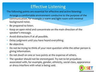 The following points are essential for effective and active listening:
 Arrange a comfortable environment conducive to the purpose of the
communication, for example a warm and light room with minimal
background noise.
 Be prepared to listen.
 Keep an open mind and concentrate on the main direction of the
speaker's message.
 Avoid distractions if at all possible.
 Delay judgment until you have heard everything.
 Be objective.
 Do not be trying to think of your next question while the other person is
giving information.
 Do not dwell on one or two points at the expense of others.
 The speaker should not be stereotyped. Try not to let prejudices
associated with, for example, gender, ethnicity, social class, appearance
or dress interfere with what is being said.
Effective Listening
 