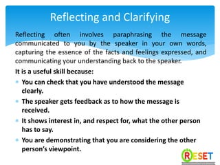 Reflecting often involves paraphrasing the message
communicated to you by the speaker in your own words,
capturing the essence of the facts and feelings expressed, and
communicating your understanding back to the speaker.
It is a useful skill because:
 You can check that you have understood the message
clearly.
 The speaker gets feedback as to how the message is
received.
 It shows interest in, and respect for, what the other person
has to say.
 You are demonstrating that you are considering the other
person’s viewpoint.
Reflecting and Clarifying
 