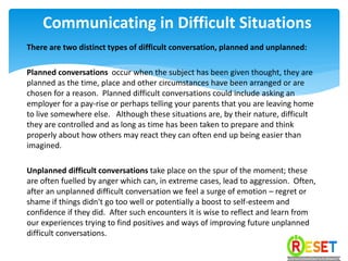 There are two distinct types of difficult conversation, planned and unplanned:
Planned conversations occur when the subject has been given thought, they are
planned as the time, place and other circumstances have been arranged or are
chosen for a reason. Planned difficult conversations could include asking an
employer for a pay-rise or perhaps telling your parents that you are leaving home
to live somewhere else. Although these situations are, by their nature, difficult
they are controlled and as long as time has been taken to prepare and think
properly about how others may react they can often end up being easier than
imagined.
Unplanned difficult conversations take place on the spur of the moment; these
are often fuelled by anger which can, in extreme cases, lead to aggression. Often,
after an unplanned difficult conversation we feel a surge of emotion – regret or
shame if things didn't go too well or potentially a boost to self-esteem and
confidence if they did. After such encounters it is wise to reflect and learn from
our experiences trying to find positives and ways of improving future unplanned
difficult conversations.
Communicating in Difficult Situations
 