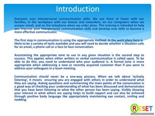 Everyone uses interpersonal communication skills. We use them at home with our
families, in the workplace with our bosses and coworkers, on our computers when we
answer email, and on the telephone when we order pizza. This training is intended to help
you improve your interpersonal communication skills and develop new skills to become a
more effective communicator.
The first step in communication is using the appropriate method. In the work place here is
likely to be a variety of tools available and you will need to decide whether a situation calls
for an email, a phone call or a face to face conversation.
Ascertaining the appropriate tone to use in any given situation is the second step to
success. This applies when either written or verbal communication is called upon. To be
able to do this, you need to understand who your audience is. A formal tone is more
appropriate when addressing a new or recently acquired customer than if you were to
address your colleagues in a team meeting.
Communication should never be a one-way process. When we talk about ‘actively
listening’, it means ensuring you are engaged with others in order to understand what
they are saying. Asking questions and summarizing the main points of the conversation is
a good way of checking your understanding of what has been discussed and demonstrates
that you have been listening to what the other person has been saying. Visibly showing
your interest in what others are saying helps to build rapport and can also be achieved
through positive body language like appropriately maintaining eye contact, smiling and
nodding.
Introduction
 