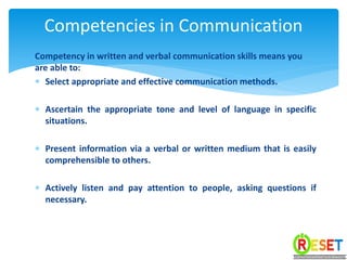 Competency in written and verbal communication skills means you
are able to:
 Select appropriate and effective communication methods.
 Ascertain the appropriate tone and level of language in specific
situations.
 Present information via a verbal or written medium that is easily
comprehensible to others.
 Actively listen and pay attention to people, asking questions if
necessary.
Competencies in Communication
 