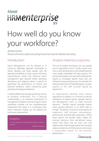 How well do you know
your workforce?
Introduction Analyticmaturityisajourney
Talent Management can be defined as “A The use of analytic techniques can vary greatly
conscious, deliberate approach undertaken to across organizations and it usually evolves over
attract, develop and retain people with the time, as the trends become more established and
aptitude and abilities to meet current and future more widely embedded into best practice. The
organizational needs.” But effective talent journey into analytics can start with simple ad-hoc
management goes beyond merely attracting, reports to investigate specific issues that can
developing and retaining talent; it extends to influence business performance, for example the
optimizing the performance of existing and relative performance of Sales Managers in a given
potential workforce, whilst maintaining good quarter, or the staff turnover figures by
standardsofemployeesatisfaction. department.
In order to effectively manage something, it has to As organizations develop more mature
be properly understood. This is because approaches to analytics, it is common to see the
understanding is an important prerequisite of emergence of regular reports, typically used by
management. Analytics is one technique in which the Management team to make business
something complex can be comprehensively decisions. Periodic reports inevitably require
understood with clarity. It is a technique from some up-front decisions as to which data to
which important insights can be obtained for include. Therefore it is common to see reports on
continuousimprovement. headcount, staff turnover, remuneration,
performance, and other basic parameters. Whilst
these reports can provide useful insights for
business decisions, their pre-defined nature
means that there may be more risks and
opportunities that the organization will not easily
capture,atleastnotuntilthesefactorsstarttohave
a measurable impact on the business
performance.
Director of human capital consulting (South East Asia) for Deloitte Consulting
How well do you know your workforce? - By Mario Ferraro
Analytics
n. The systematic computational analysis of data or
statistics.
(Oxford Dictionary)
By Mario Ferraro
 