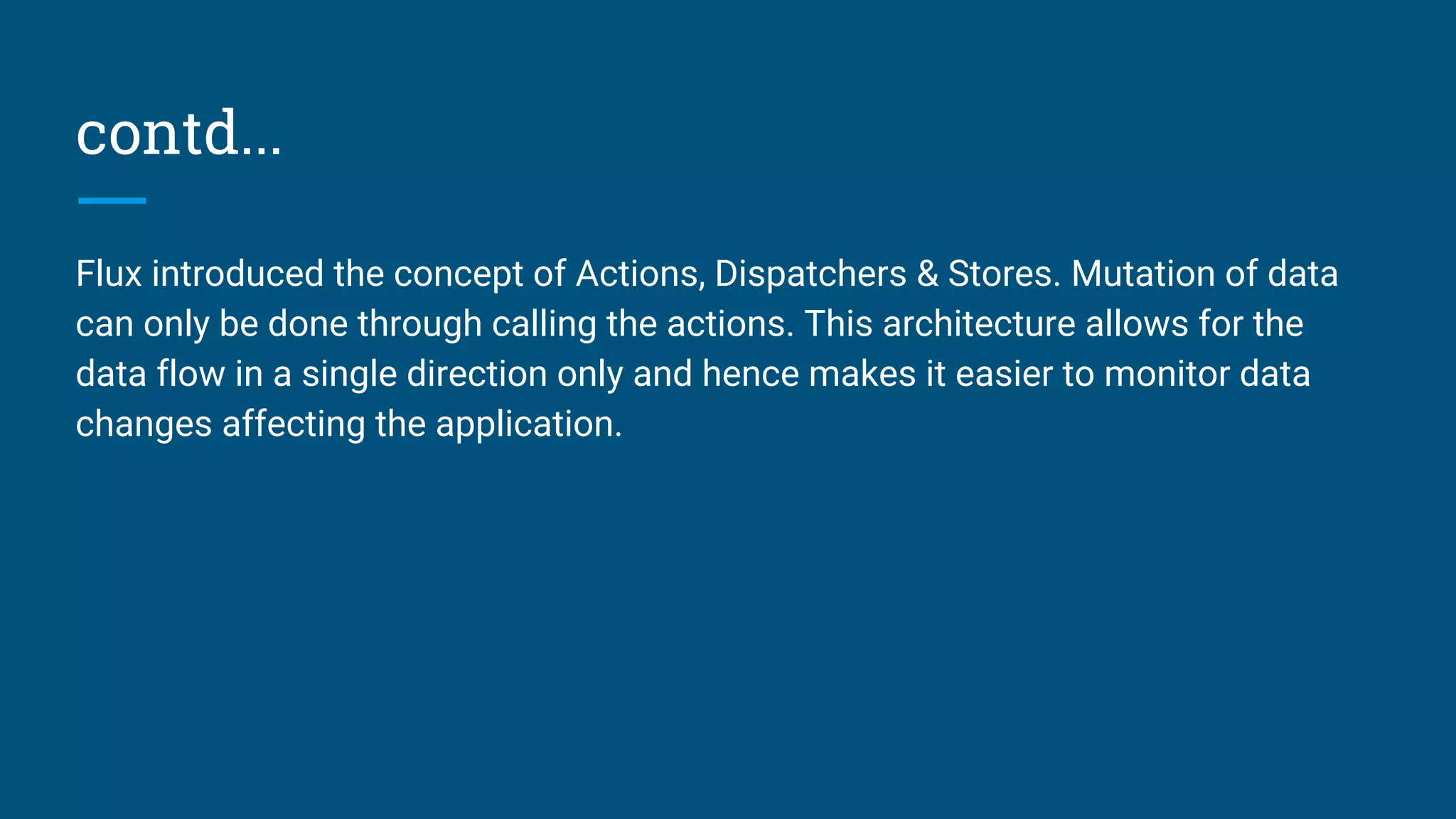 contd...
Flux introduced the concept of Actions, Dispatchers & Stores. Mutation of data
can only be done through calling the actions. This architecture allows for the
data flow in a single direction only and hence makes it easier to monitor data
changes affecting the application.
 
