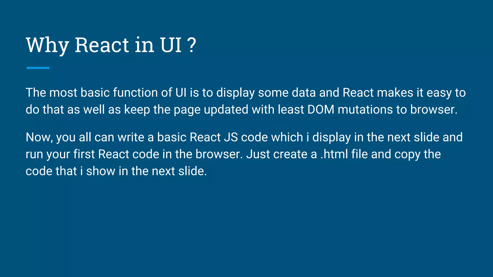 Why React in UI ?
The most basic function of UI is to display some data and React makes it easy to
do that as well as keep the page updated with least DOM mutations to browser.
Now, you all can write a basic React JS code which i display in the next slide and
run your first React code in the browser. Just create a .html file and copy the
code that i show in the next slide.
 