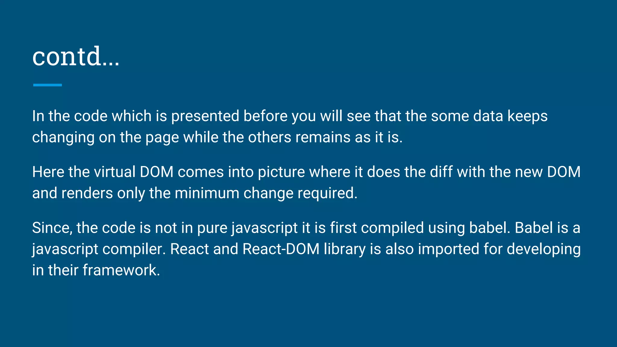 contd...
In the code which is presented before you will see that the some data keeps
changing on the page while the others remains as it is.
Here the virtual DOM comes into picture where it does the diff with the new DOM
and renders only the minimum change required.
Since, the code is not in pure javascript it is first compiled using babel. Babel is a
javascript compiler. React and React-DOM library is also imported for developing
in their framework.
 