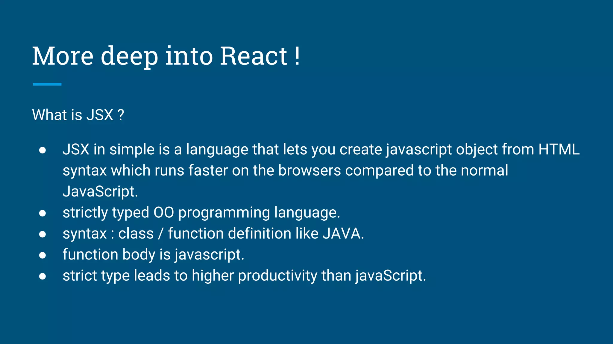 More deep into React !
What is JSX ?
● JSX in simple is a language that lets you create javascript object from HTML
syntax which runs faster on the browsers compared to the normal
JavaScript.
● strictly typed OO programming language.
● syntax : class / function definition like JAVA.
● function body is javascript.
● strict type leads to higher productivity than javaScript.
 