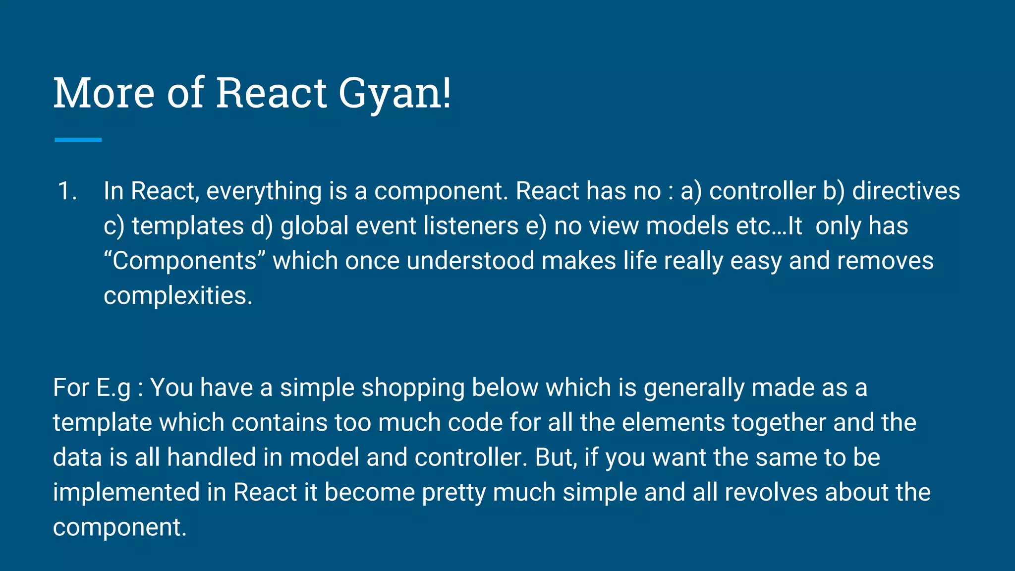 More of React Gyan!
1. In React, everything is a component. React has no : a) controller b) directives
c) templates d) global event listeners e) no view models etc…It only has
“Components” which once understood makes life really easy and removes
complexities.
For E.g : You have a simple shopping below which is generally made as a
template which contains too much code for all the elements together and the
data is all handled in model and controller. But, if you want the same to be
implemented in React it become pretty much simple and all revolves about the
component.
 