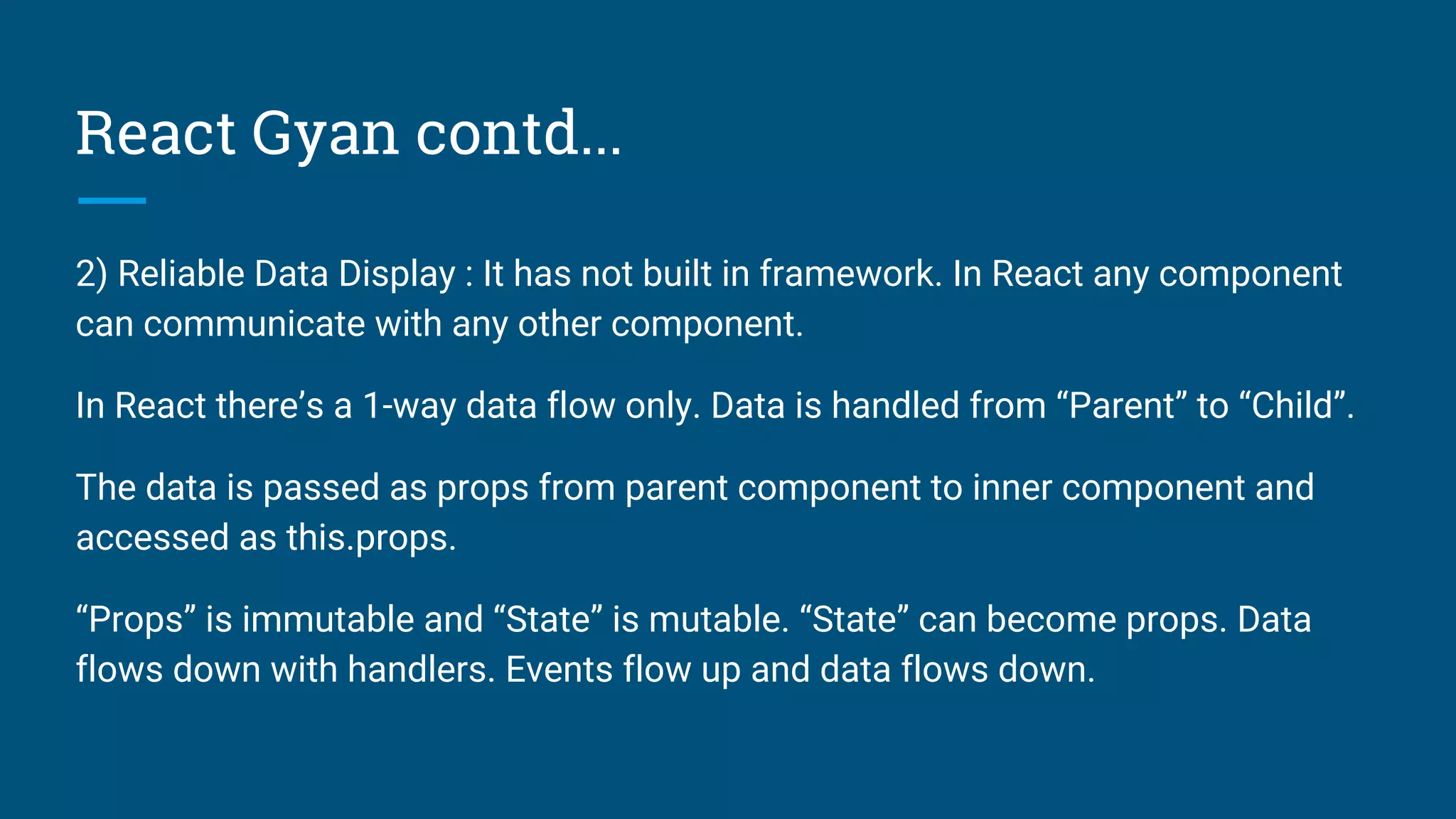 React Gyan contd...
2) Reliable Data Display : It has not built in framework. In React any component
can communicate with any other component.
In React there’s a 1-way data flow only. Data is handled from “Parent” to “Child”.
The data is passed as props from parent component to inner component and
accessed as this.props.
“Props” is immutable and “State” is mutable. “State” can become props. Data
flows down with handlers. Events flow up and data flows down.
 