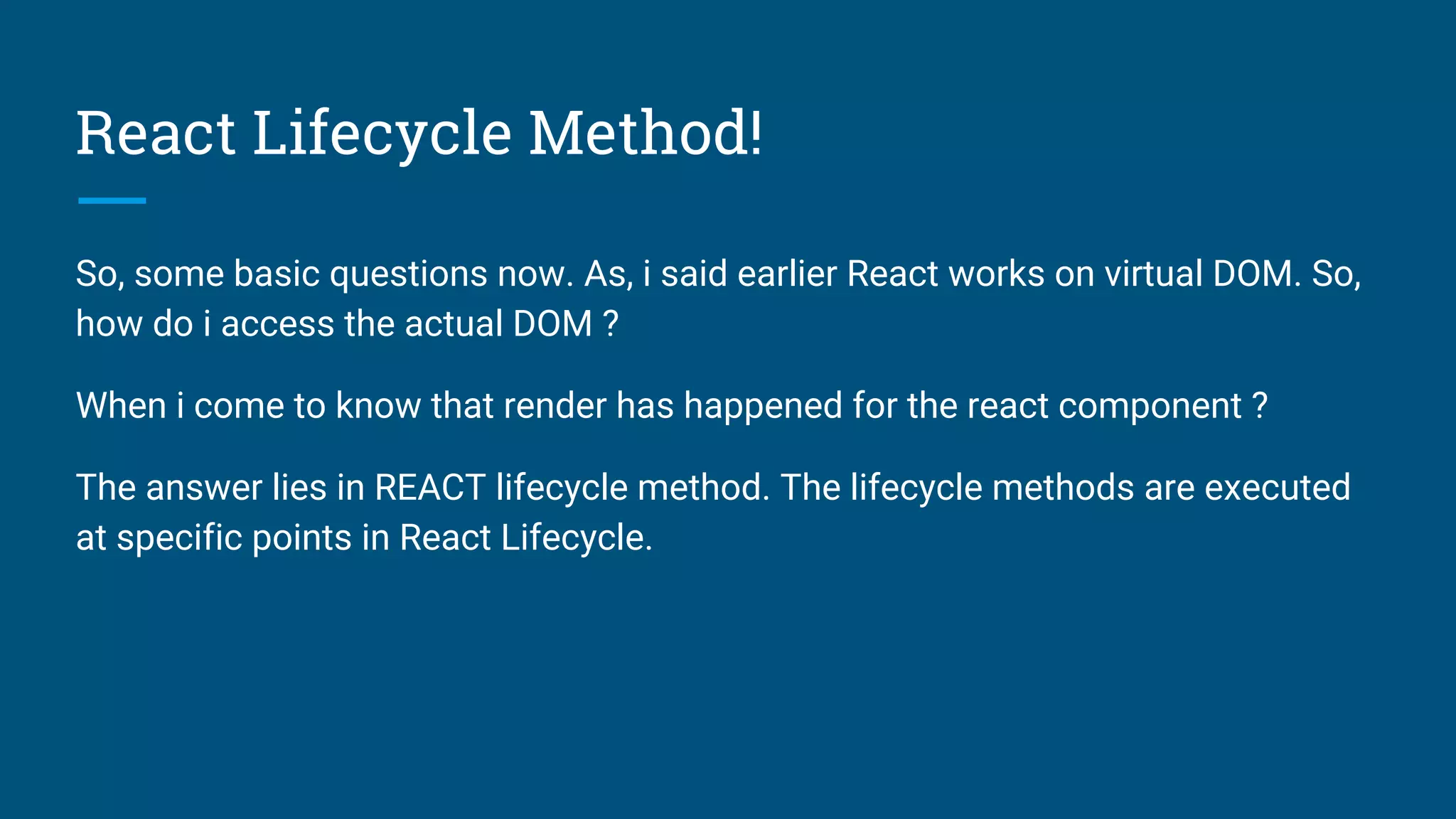 React Lifecycle Method!
So, some basic questions now. As, i said earlier React works on virtual DOM. So,
how do i access the actual DOM ?
When i come to know that render has happened for the react component ?
The answer lies in REACT lifecycle method. The lifecycle methods are executed
at specific points in React Lifecycle.
 