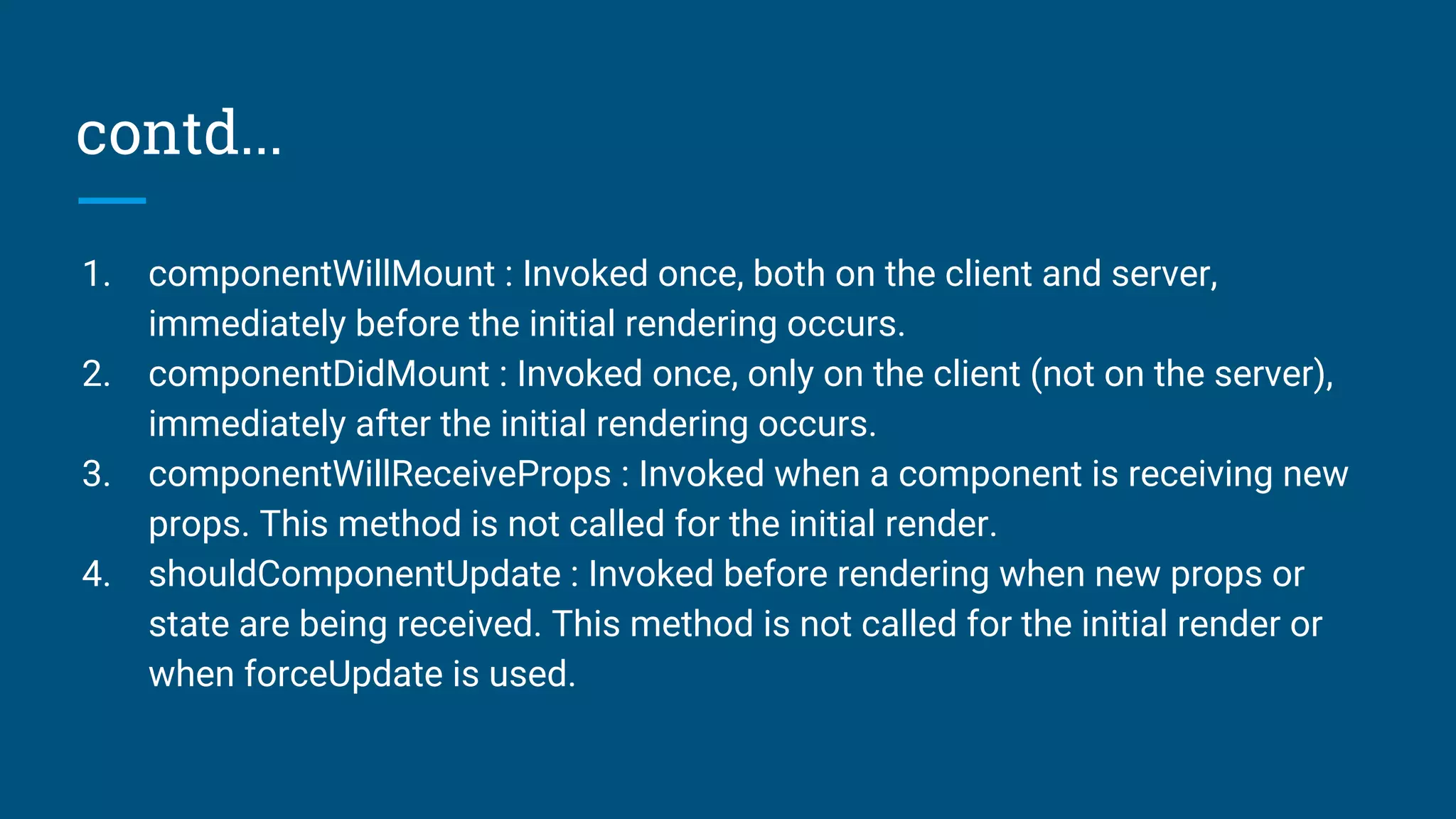 contd...
1. componentWillMount : Invoked once, both on the client and server,
immediately before the initial rendering occurs.
2. componentDidMount : Invoked once, only on the client (not on the server),
immediately after the initial rendering occurs.
3. componentWillReceiveProps : Invoked when a component is receiving new
props. This method is not called for the initial render.
4. shouldComponentUpdate : Invoked before rendering when new props or
state are being received. This method is not called for the initial render or
when forceUpdate is used.
 