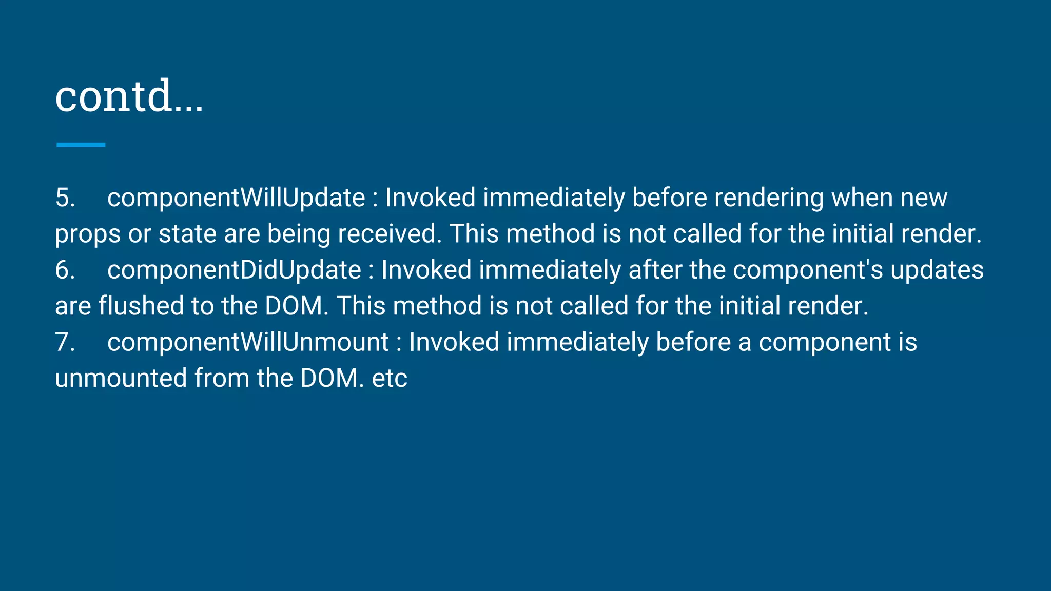 contd...
5. componentWillUpdate : Invoked immediately before rendering when new
props or state are being received. This method is not called for the initial render.
6. componentDidUpdate : Invoked immediately after the component's updates
are flushed to the DOM. This method is not called for the initial render.
7. componentWillUnmount : Invoked immediately before a component is
unmounted from the DOM. etc
 
