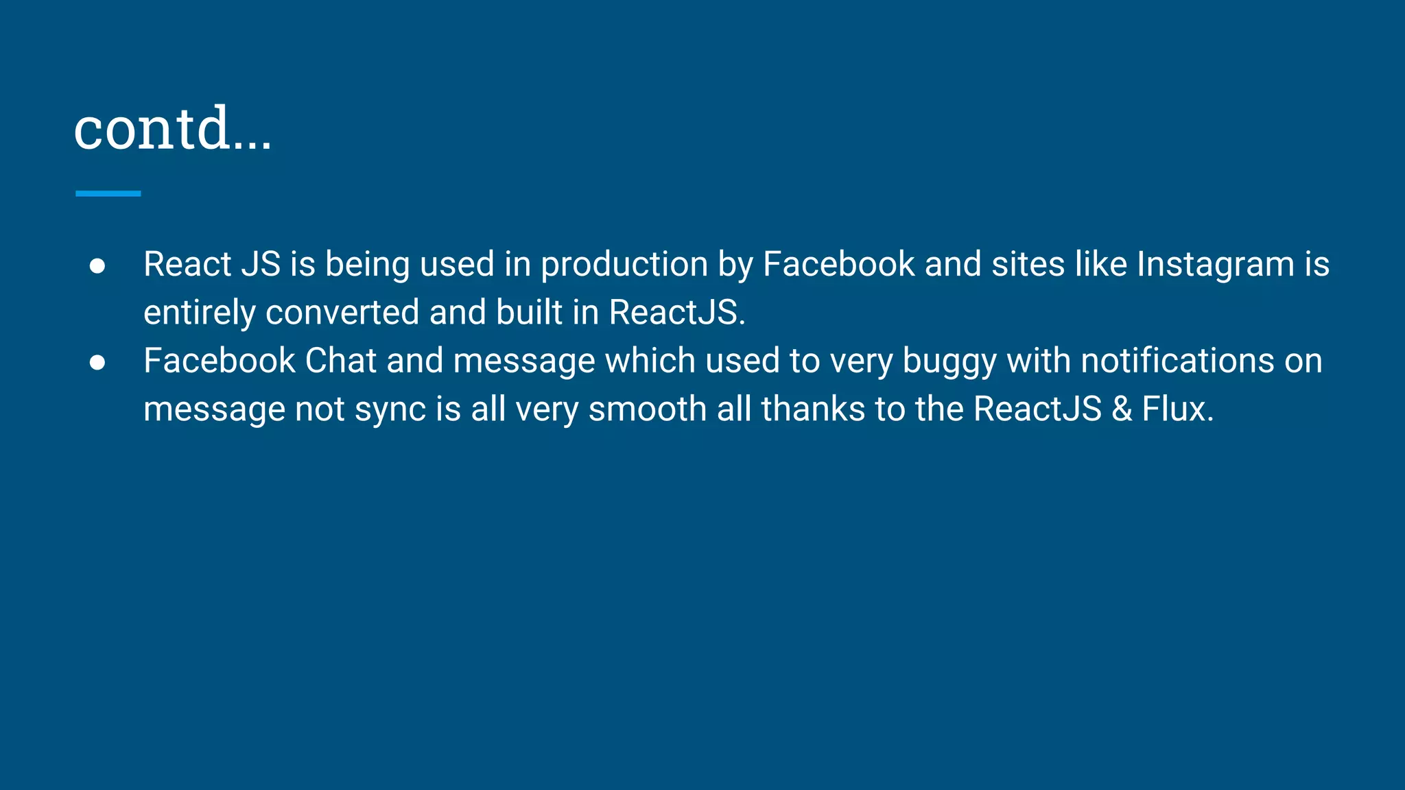 contd...
● React JS is being used in production by Facebook and sites like Instagram is
entirely converted and built in ReactJS.
● Facebook Chat and message which used to very buggy with notifications on
message not sync is all very smooth all thanks to the ReactJS & Flux.
 