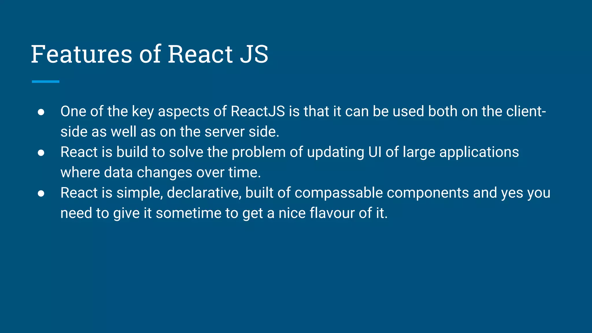 Features of React JS
● One of the key aspects of ReactJS is that it can be used both on the client-
side as well as on the server side.
● React is build to solve the problem of updating UI of large applications
where data changes over time.
● React is simple, declarative, built of compassable components and yes you
need to give it sometime to get a nice flavour of it.
 