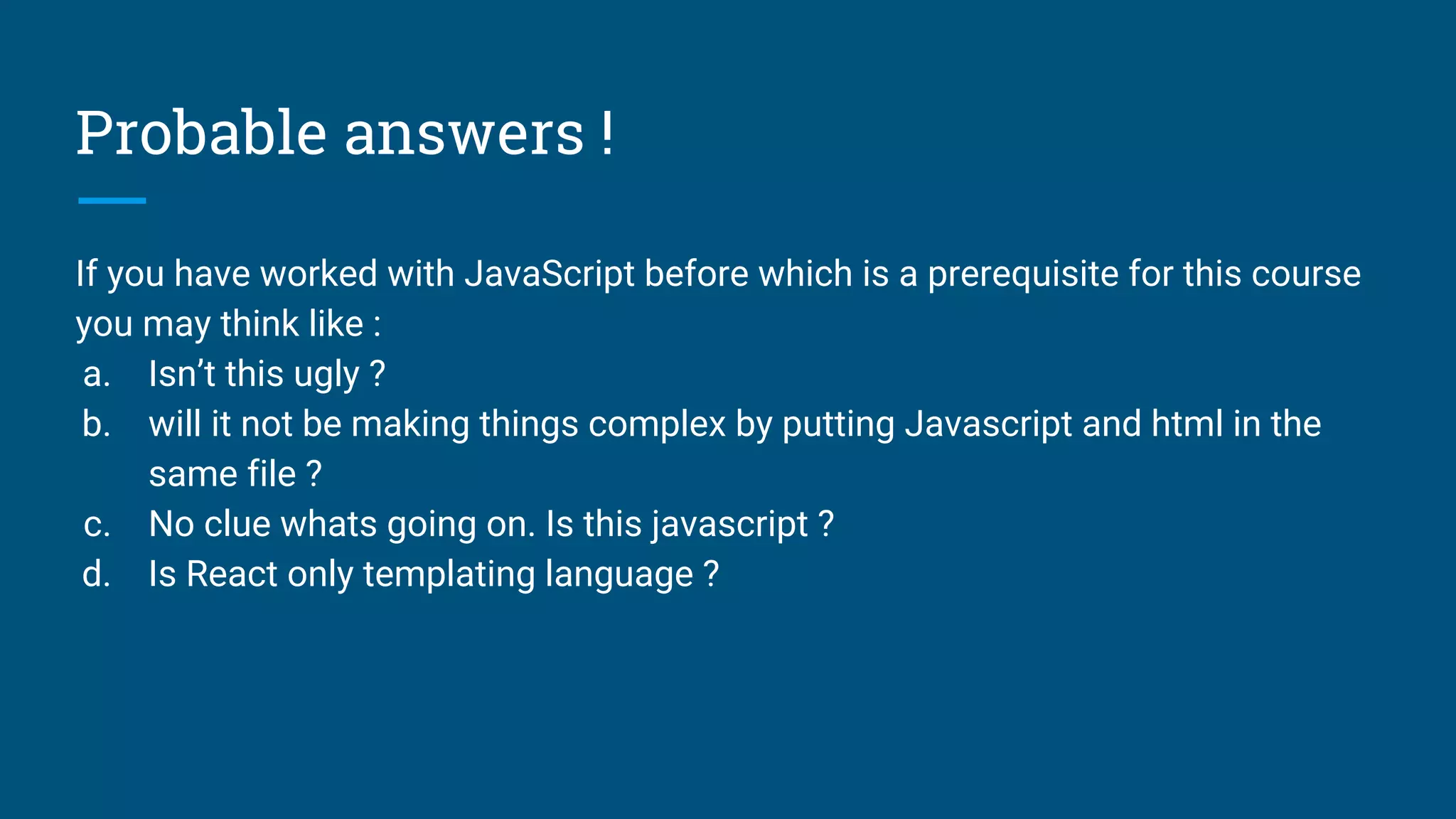 Probable answers !
If you have worked with JavaScript before which is a prerequisite for this course
you may think like :
a. Isn’t this ugly ?
b. will it not be making things complex by putting Javascript and html in the
same file ?
c. No clue whats going on. Is this javascript ?
d. Is React only templating language ?
 