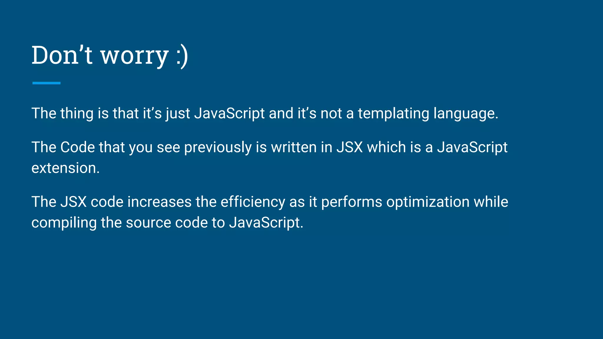 Don’t worry :)
The thing is that it’s just JavaScript and it’s not a templating language.
The Code that you see previously is written in JSX which is a JavaScript
extension.
The JSX code increases the efficiency as it performs optimization while
compiling the source code to JavaScript.
 