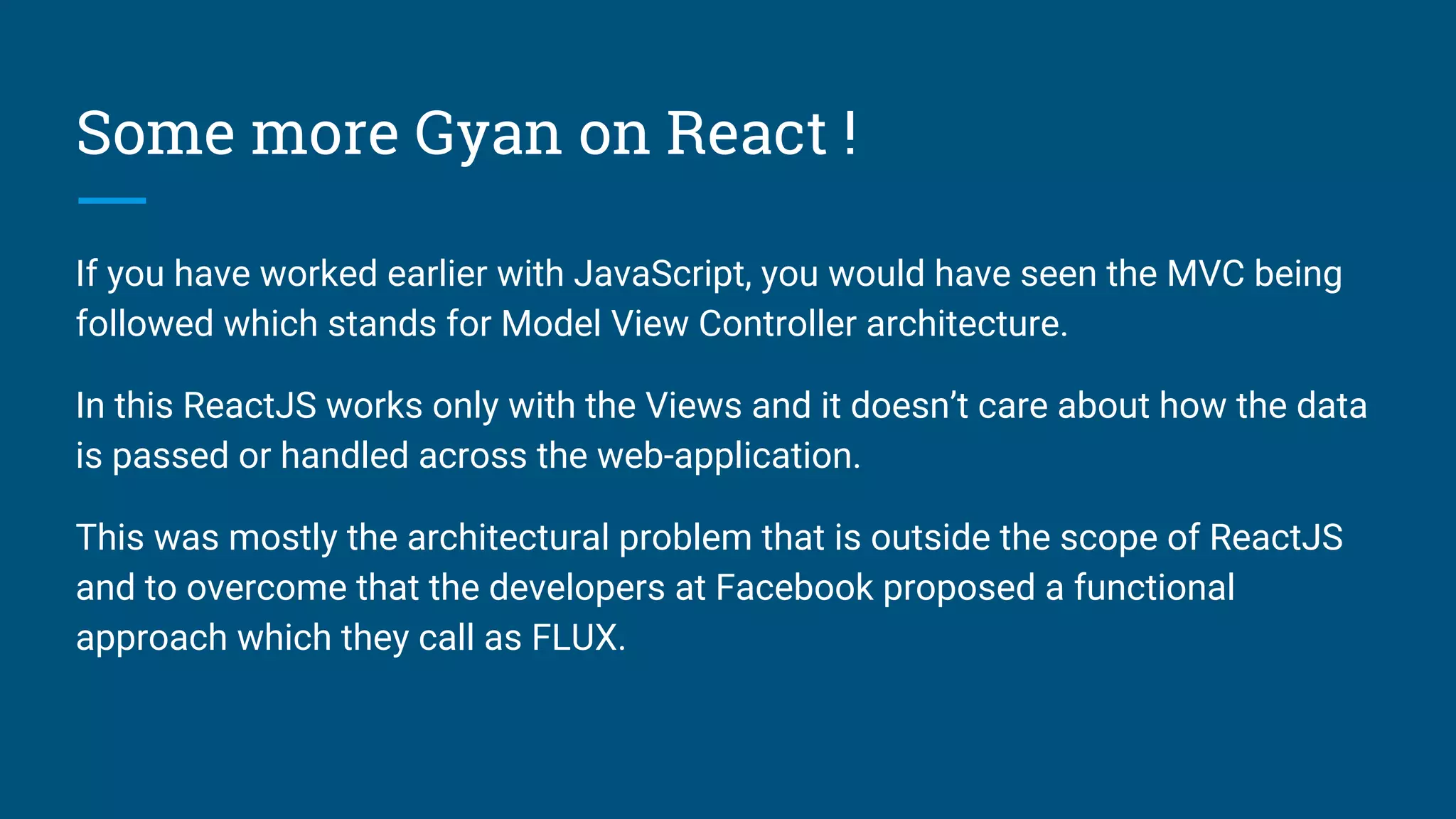 Some more Gyan on React !
If you have worked earlier with JavaScript, you would have seen the MVC being
followed which stands for Model View Controller architecture.
In this ReactJS works only with the Views and it doesn’t care about how the data
is passed or handled across the web-application.
This was mostly the architectural problem that is outside the scope of ReactJS
and to overcome that the developers at Facebook proposed a functional
approach which they call as FLUX.
 