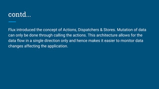 contd...
Flux introduced the concept of Actions, Dispatchers & Stores. Mutation of data
can only be done through calling the actions. This architecture allows for the
data flow in a single direction only and hence makes it easier to monitor data
changes affecting the application.
 