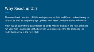 Why React in UI ?
The most basic function of UI is to display some data and React makes it easy to
do that as well as keep the page updated with least DOM mutations to browser.
Now, you all can write a basic React JS code which i display in the next slide and
run your first React code in the browser. Just create a .html file and copy the
code that i show in the next slide.
 