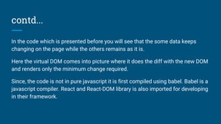 contd...
In the code which is presented before you will see that the some data keeps
changing on the page while the others remains as it is.
Here the virtual DOM comes into picture where it does the diff with the new DOM
and renders only the minimum change required.
Since, the code is not in pure javascript it is first compiled using babel. Babel is a
javascript compiler. React and React-DOM library is also imported for developing
in their framework.
 