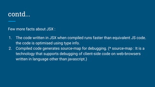 contd...
Few more facts about JSX :
1. The code written in JSX when compiled runs faster than equivalent JS code.
the code is optimised using type info.
2. Compiled code generates source-map for debugging. (* source-map : It is a
technology that supports debugging of client-side code on web-browsers
written in language other than javascript.)
 