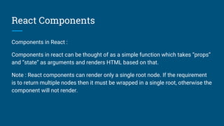 React Components
Components in React :
Components in react can be thought of as a simple function which takes “props”
and “state” as arguments and renders HTML based on that.
Note : React components can render only a single root node. If the requirement
is to return multiple nodes then it must be wrapped in a single root, otherwise the
component will not render.
 