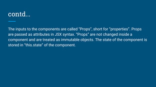 contd...
The inputs to the components are called “Props”, short for “properties”. Props
are passed as attributes in JSX syntax. “Props” are not changed inside a
component and are treated as immutable objects. The state of the component is
stored in “this.state” of the component.
 