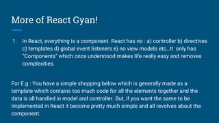More of React Gyan!
1. In React, everything is a component. React has no : a) controller b) directives
c) templates d) global event listeners e) no view models etc…It only has
“Components” which once understood makes life really easy and removes
complexities.
For E.g : You have a simple shopping below which is generally made as a
template which contains too much code for all the elements together and the
data is all handled in model and controller. But, if you want the same to be
implemented in React it become pretty much simple and all revolves about the
component.
 
