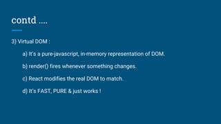 contd ....
3) Virtual DOM :
a) It’s a pure-javascript, in-memory representation of DOM.
b) render() fires whenever something changes.
c) React modifies the real DOM to match.
d) It’s FAST, PURE & just works !
 